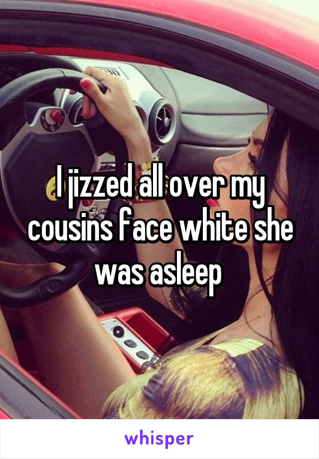 I jizzed all over my cousins face white she was asleep 