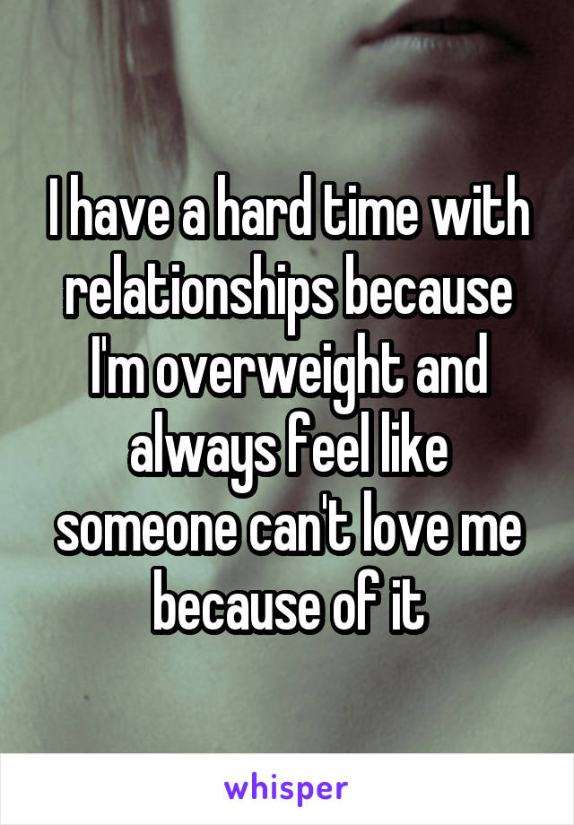 I have a hard time with relationships because I'm overweight and always feel like someone can't love me because of it