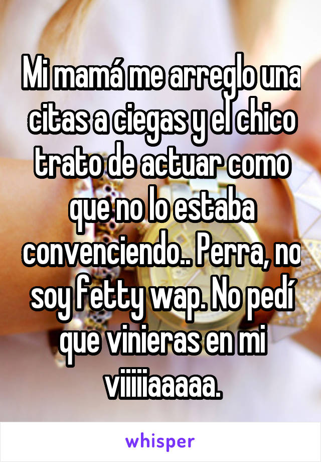 Mi mamá me arreglo una citas a ciegas y el chico trato de actuar como que no lo estaba convenciendo.. Perra, no soy fetty wap. No pedí que vinieras en mi viiiiiaaaaa.