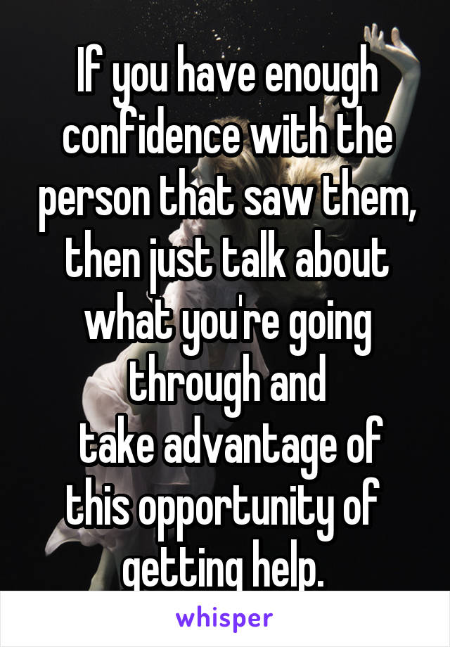 If you have enough confidence with the person that saw them, then just talk about what you're going through and
 take advantage of this opportunity of 
getting help. 