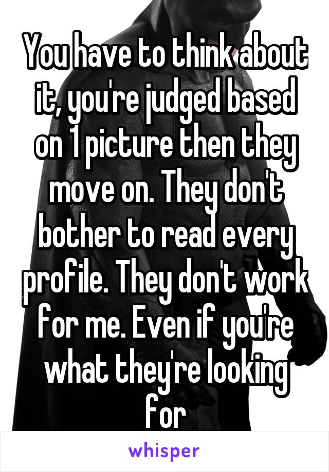 You have to think about it, you're judged based on 1 picture then they move on. They don't bother to read every profile. They don't work for me. Even if you're what they're looking for