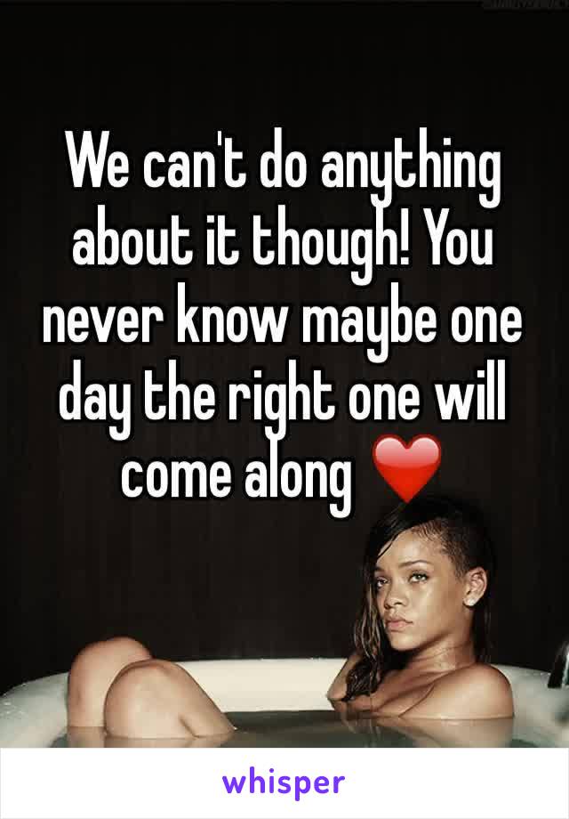 We can't do anything about it though! You never know maybe one day the right one will come along ❤️