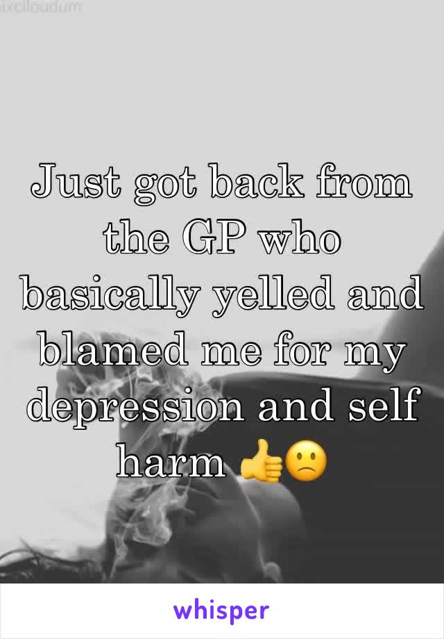 Just got back from the GP who basically yelled and blamed me for my depression and self harm 👍🙁