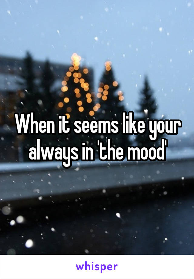 When it seems like your always in 'the mood'