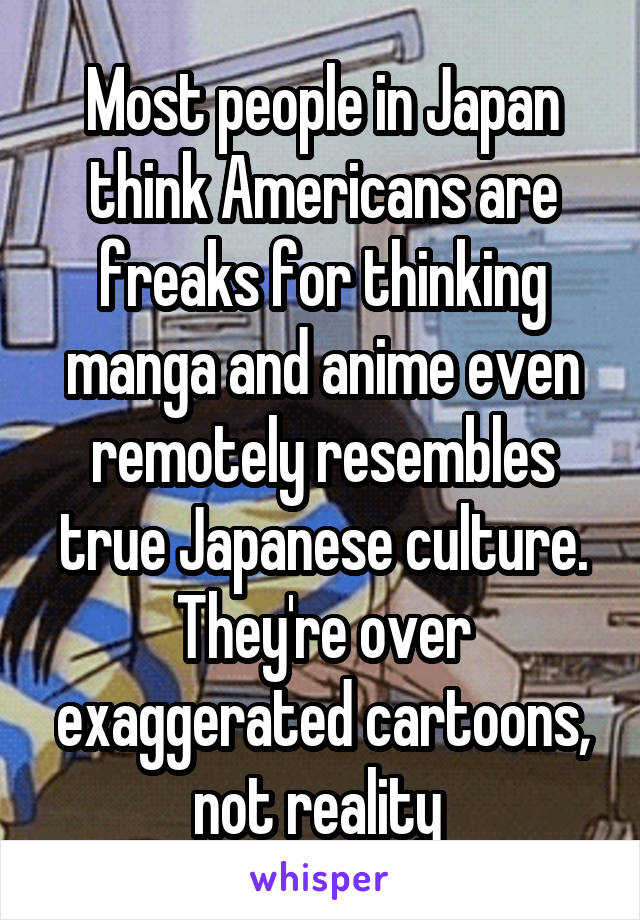 Most people in Japan think Americans are freaks for thinking manga and anime even remotely resembles true Japanese culture. They're over exaggerated cartoons, not reality 