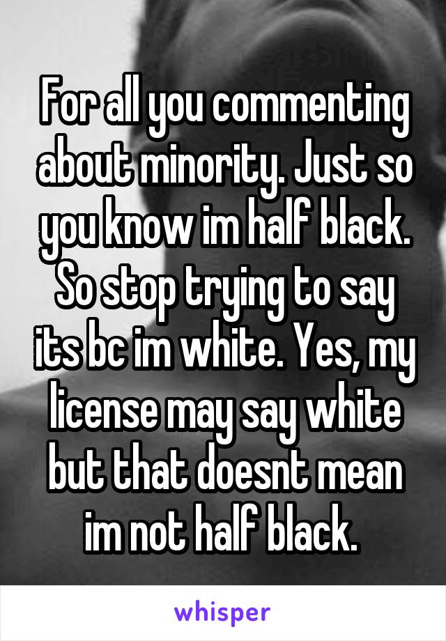 For all you commenting about minority. Just so you know im half black. So stop trying to say its bc im white. Yes, my license may say white but that doesnt mean im not half black. 