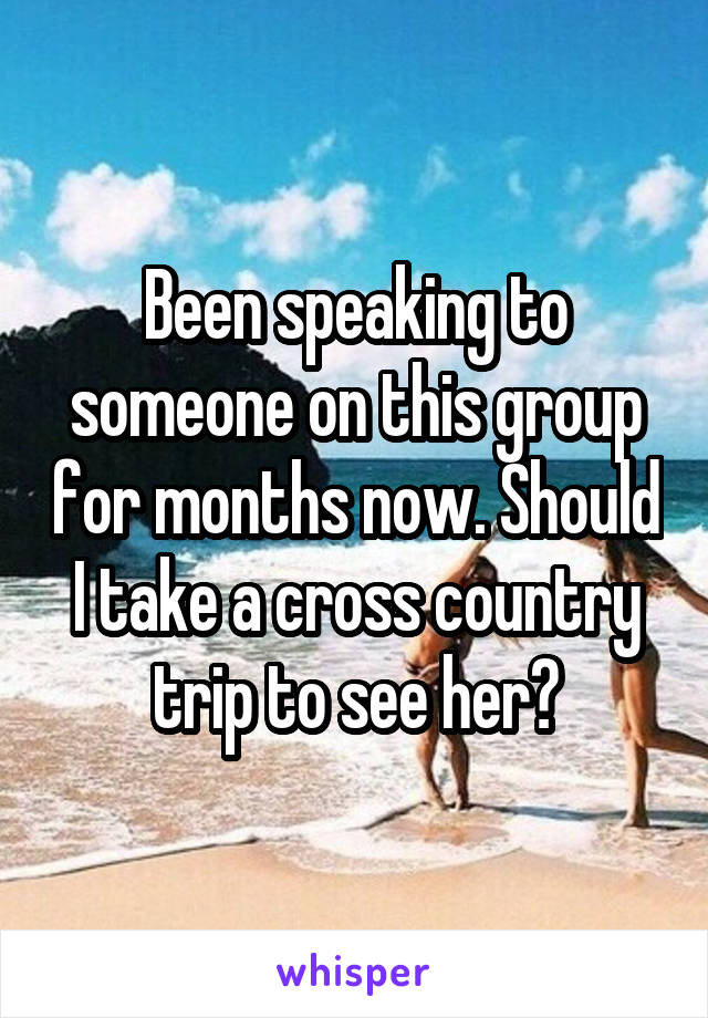 Been speaking to someone on this group for months now. Should I take a cross country trip to see her?