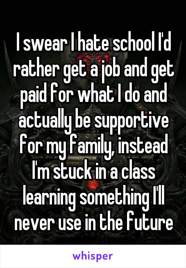 I swear I hate school I'd rather get a job and get paid for what I do and actually be supportive for my family, instead I'm stuck in a class learning something I'll never use in the future