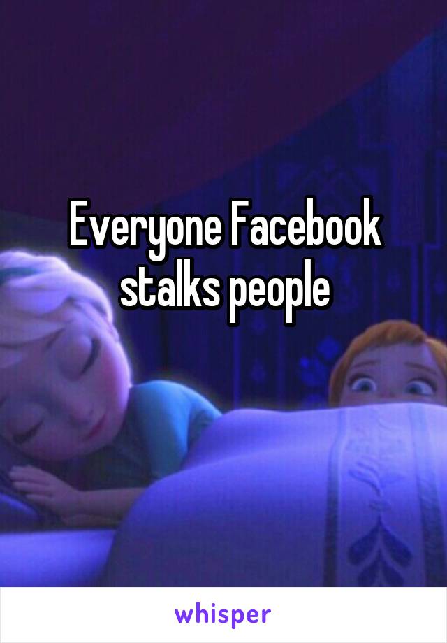 Everyone Facebook stalks people

