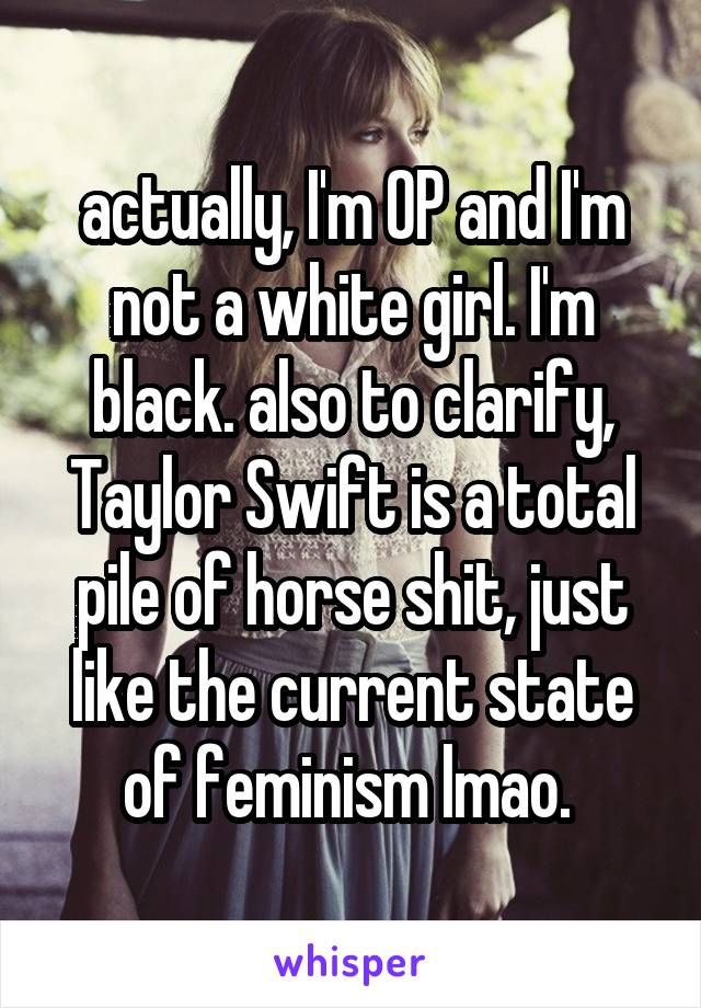 actually, I'm OP and I'm not a white girl. I'm black. also to clarify, Taylor Swift is a total pile of horse shit, just like the current state of feminism lmao. 