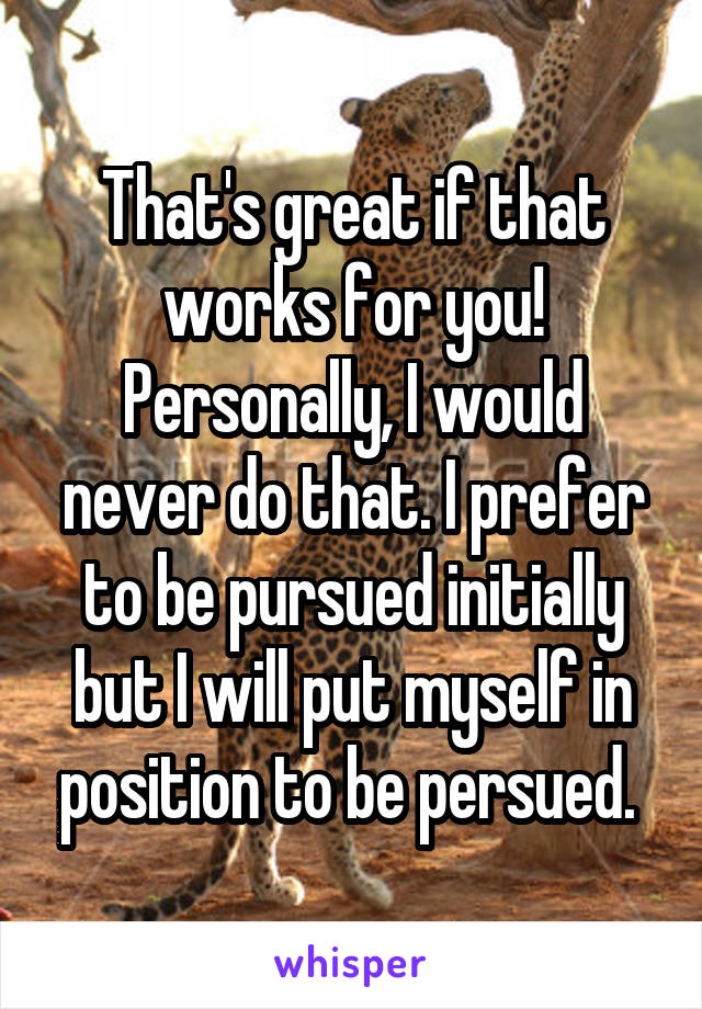 That's great if that works for you! Personally, I would never do that. I prefer to be pursued initially but I will put myself in position to be persued. 