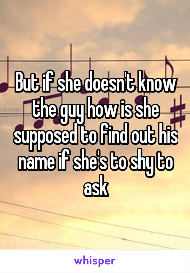 But if she doesn't know the guy how is she supposed to find out his name if she's to shy to ask