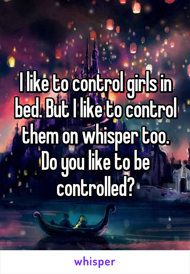 I like to control girls in bed. But I like to control them on whisper too. Do you like to be controlled?