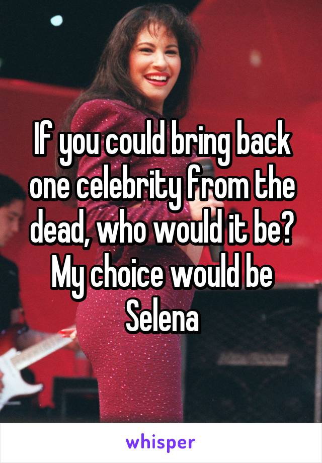 If you could bring back one celebrity from the dead, who would it be? My choice would be Selena