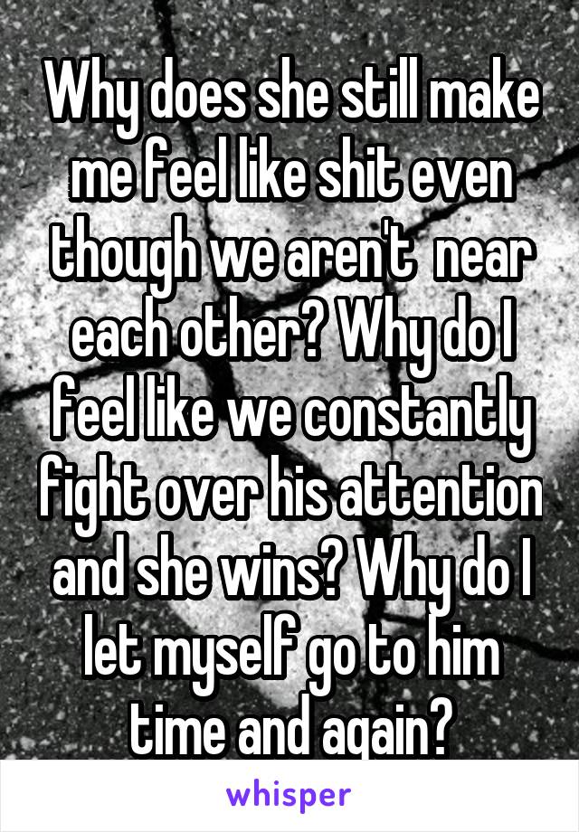 Why does she still make me feel like shit even though we aren't  near each other? Why do I feel like we constantly fight over his attention and she wins? Why do I let myself go to him time and again?