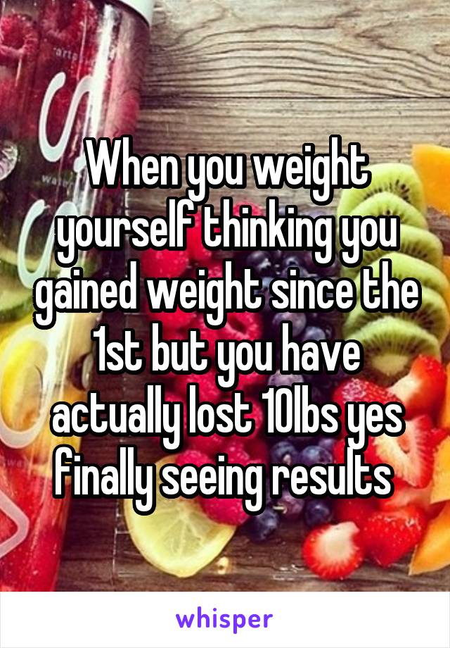 When you weight yourself thinking you gained weight since the 1st but you have actually lost 10lbs yes finally seeing results 