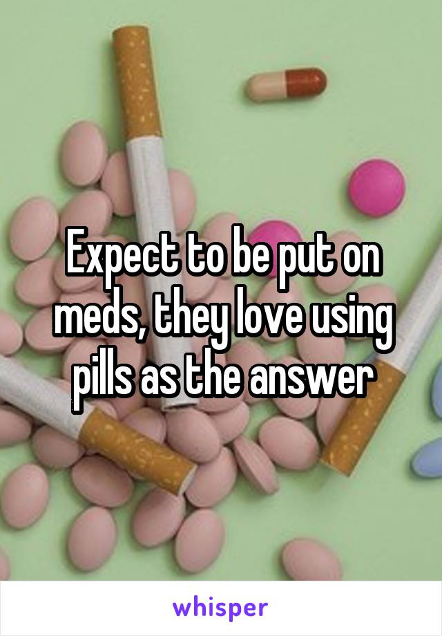 Expect to be put on meds, they love using pills as the answer