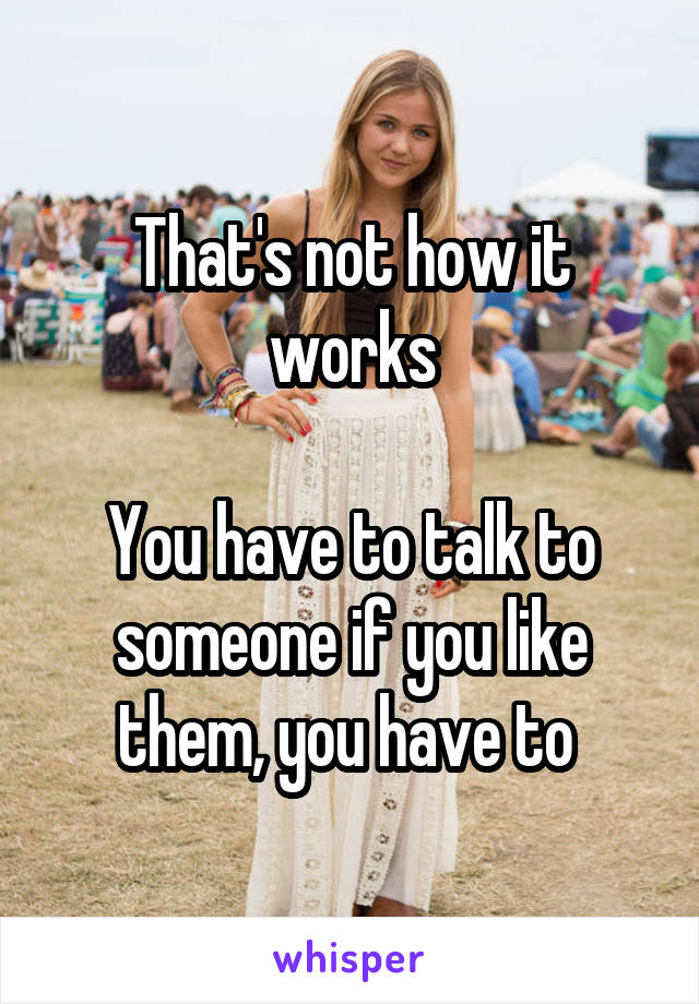 That's not how it works

You have to talk to someone if you like them, you have to 