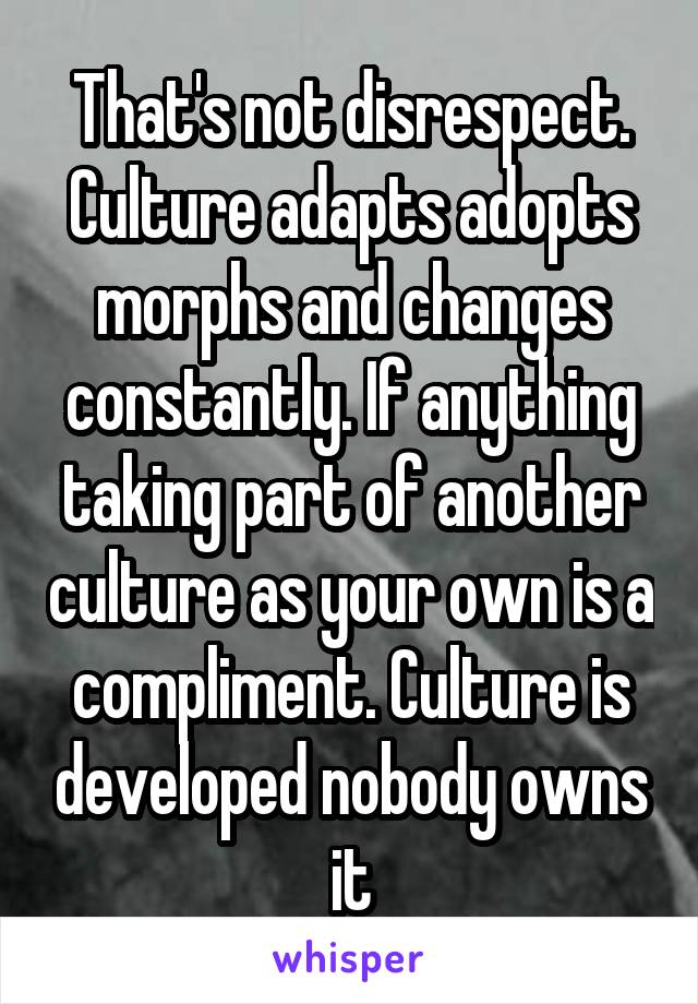 That's not disrespect. Culture adapts adopts morphs and changes constantly. If anything taking part of another culture as your own is a compliment. Culture is developed nobody owns it