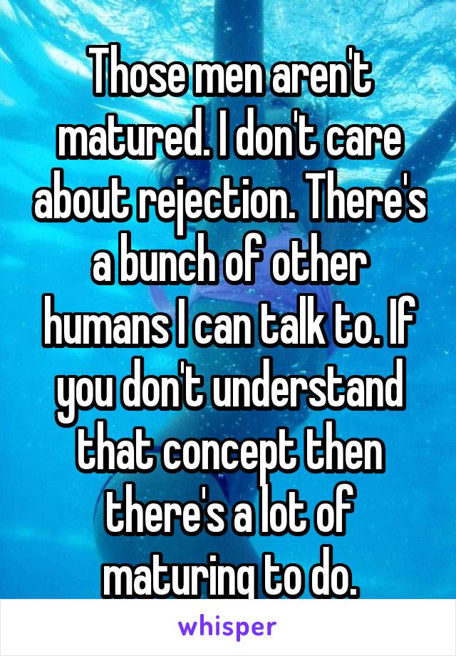 Those men aren't matured. I don't care about rejection. There's a bunch of other humans I can talk to. If you don't understand that concept then there's a lot of maturing to do.