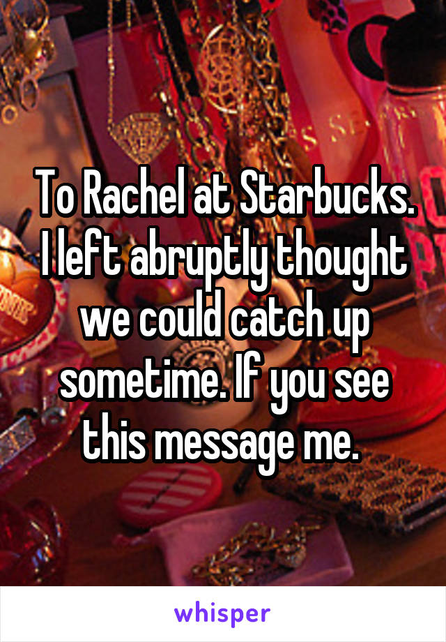 To Rachel at Starbucks. I left abruptly thought we could catch up sometime. If you see this message me. 