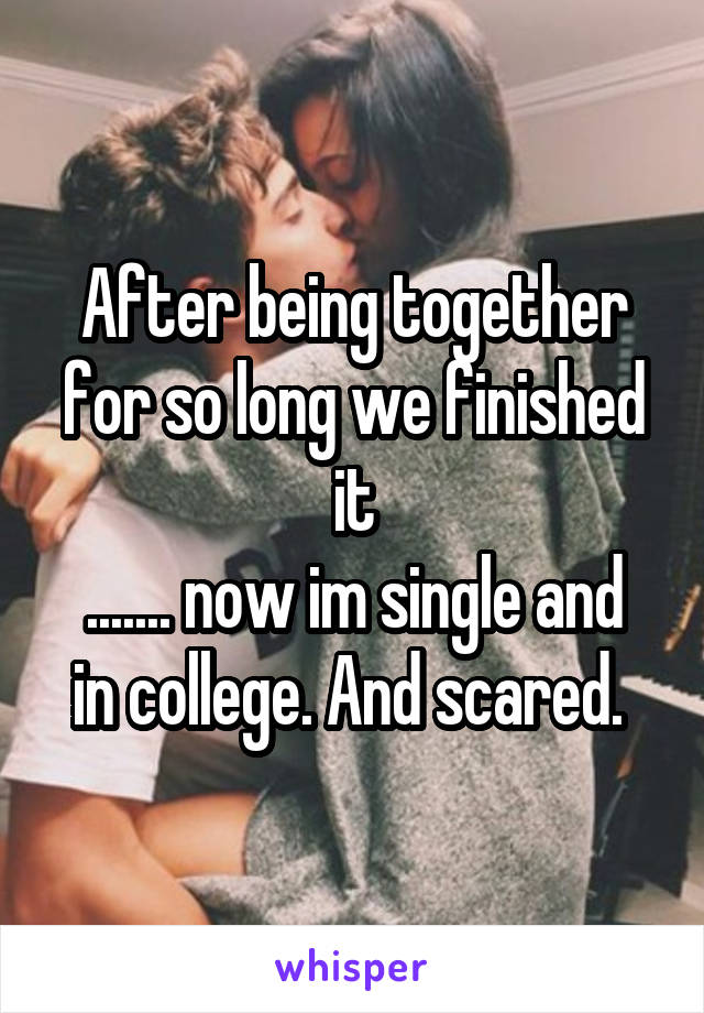 After being together for so long we finished it
....... now im single and in college. And scared. 