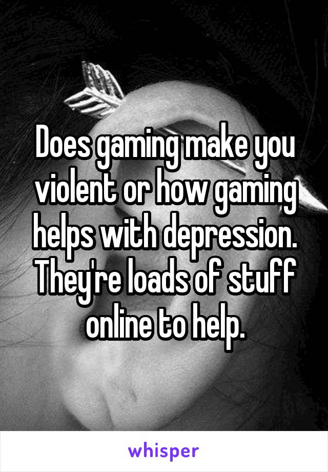 Does gaming make you violent or how gaming helps with depression. They're loads of stuff online to help.