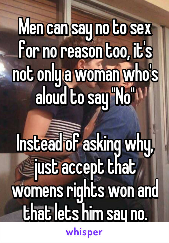 Men can say no to sex for no reason too, it's not only a woman who's aloud to say "No"
 
Instead of asking why, just accept that womens rights won and that lets him say no.