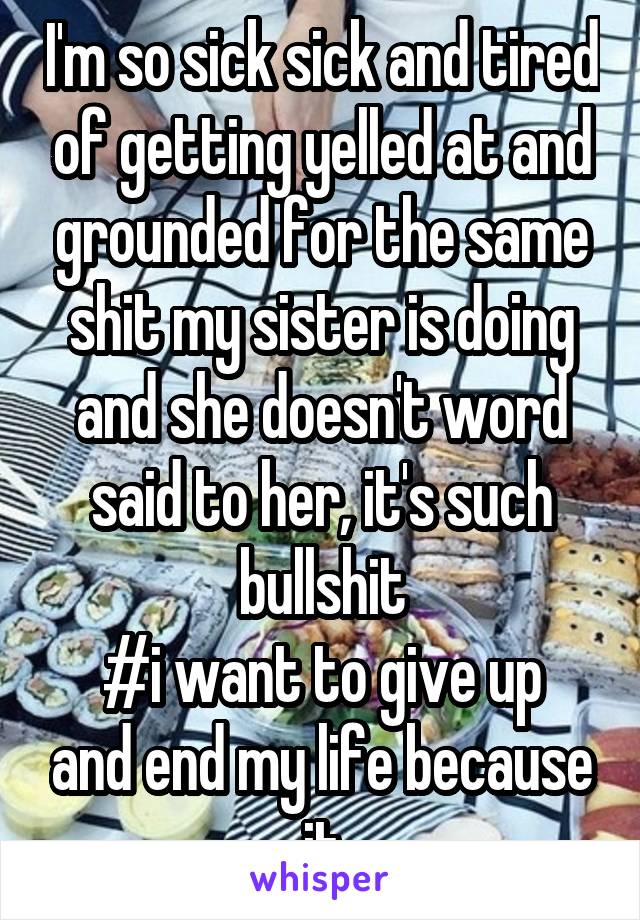 I'm so sick sick and tired of getting yelled at and grounded for the same shit my sister is doing and she doesn't word said to her, it's such bullshit
#i want to give up and end my life because it