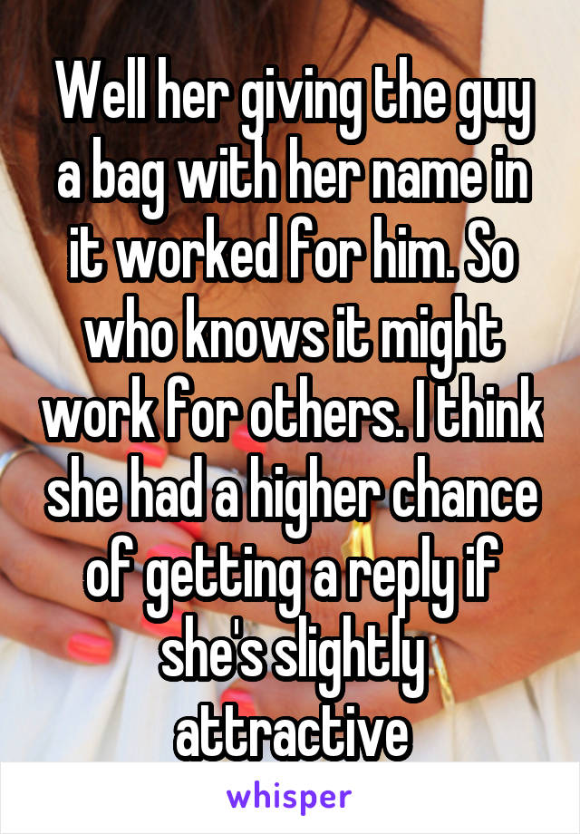 Well her giving the guy a bag with her name in it worked for him. So who knows it might work for others. I think she had a higher chance of getting a reply if she's slightly attractive