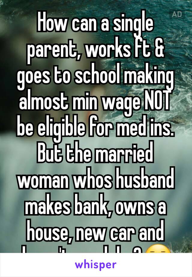 How can a single parent, works ft & goes to school making almost min wage NOT be eligible for med ins. But the married woman whos husband makes bank, owns a house, new car and doesn't work be?😐