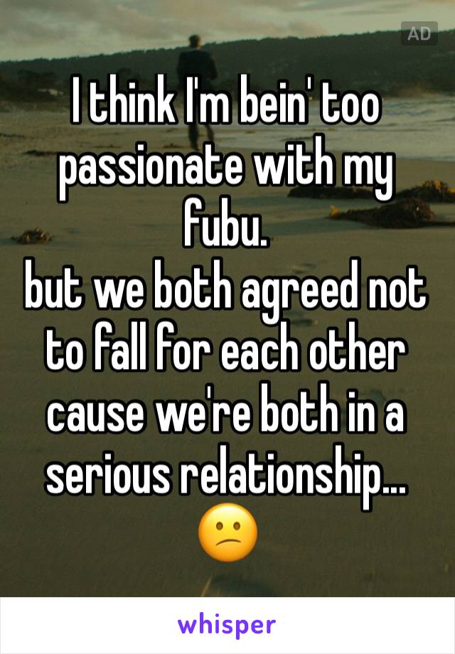 I think I'm bein' too passionate with my fubu.
but we both agreed not to fall for each other cause we're both in a serious relationship...
😕