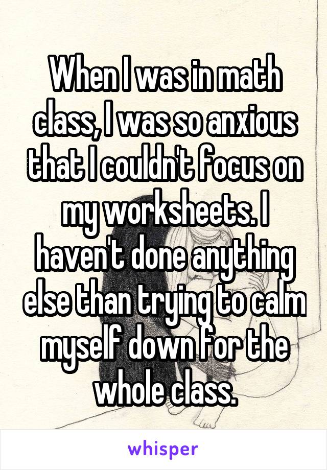 When I was in math class, I was so anxious that I couldn't focus on my worksheets. I haven't done anything else than trying to calm myself down for the whole class.