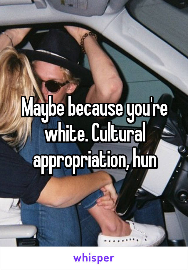 Maybe because you're white. Cultural appropriation, hun