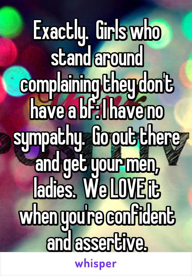 Exactly.  Girls who stand around complaining they don't have a bf: I have no sympathy.  Go out there and get your men, ladies.  We LOVE it when you're confident and assertive.