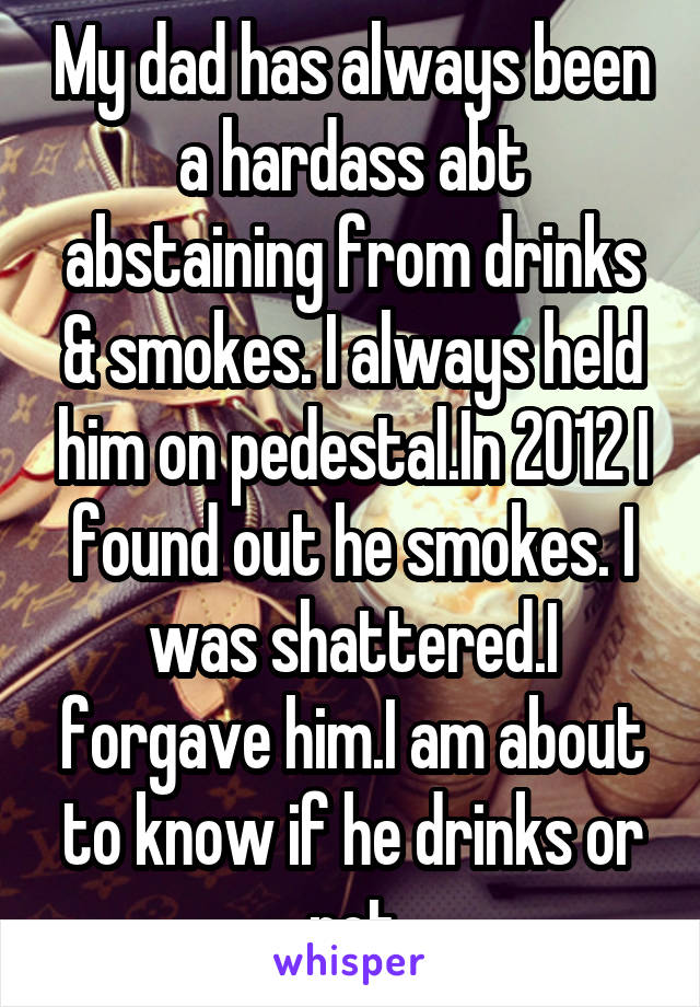 My dad has always been a hardass abt abstaining from drinks & smokes. I always held him on pedestal.In 2012 I found out he smokes. I was shattered.I forgave him.I am about to know if he drinks or not