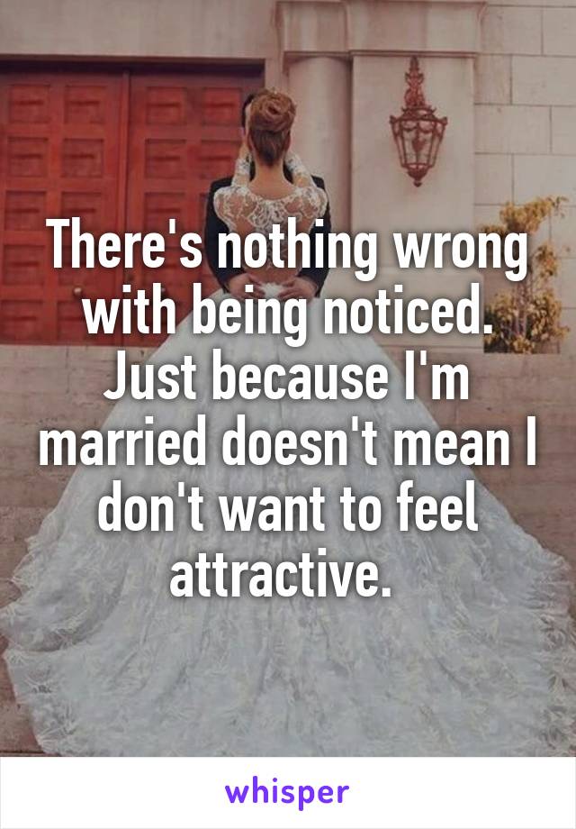 There's nothing wrong with being noticed. Just because I'm married doesn't mean I don't want to feel attractive. 