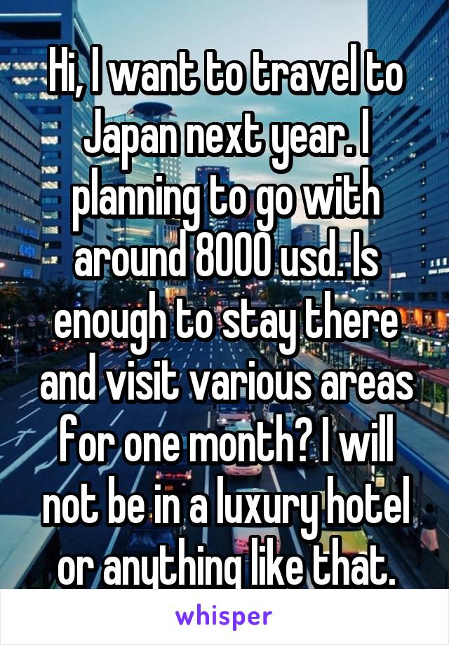 Hi, I want to travel to Japan next year. I planning to go with around 8000 usd. Is enough to stay there and visit various areas for one month? I will not be in a luxury hotel or anything like that.