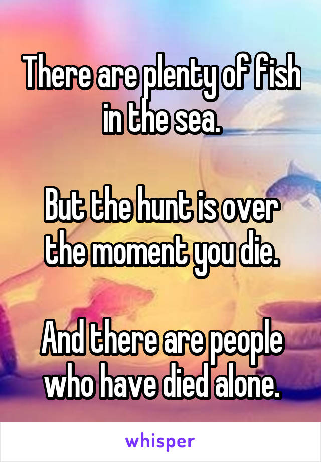 There are plenty of fish in the sea.

But the hunt is over the moment you die.

And there are people who have died alone.