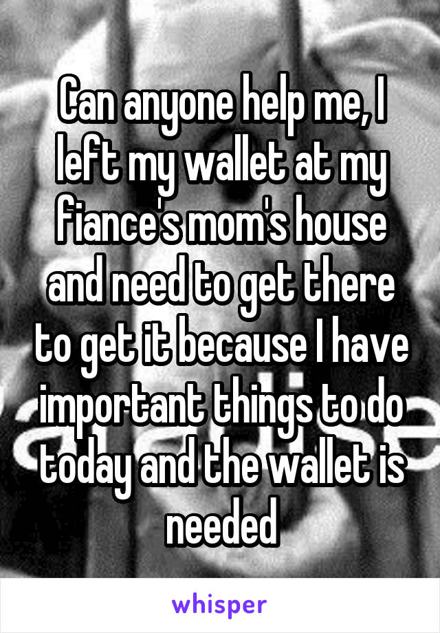 Can anyone help me, I left my wallet at my fiance's mom's house and need to get there to get it because I have important things to do today and the wallet is needed