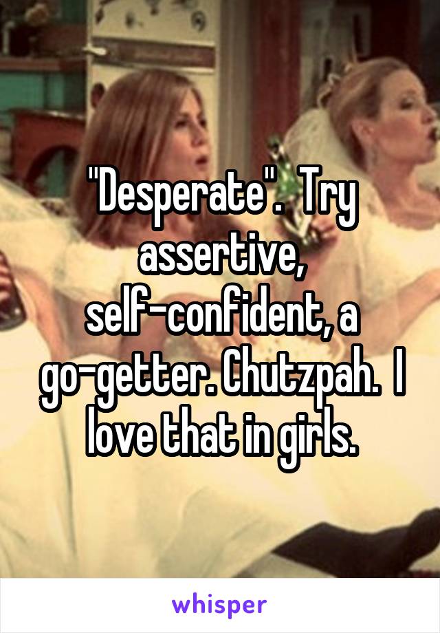 "Desperate".  Try assertive, self-confident, a go-getter. Chutzpah.  I love that in girls.