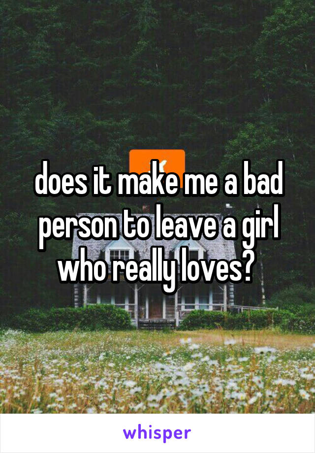 does it make me a bad person to leave a girl who really loves? 