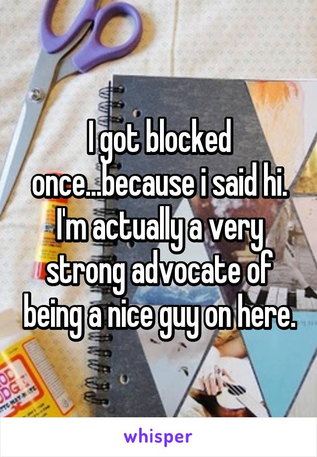 I got blocked once...because i said hi.
I'm actually a very strong advocate of being a nice guy on here.