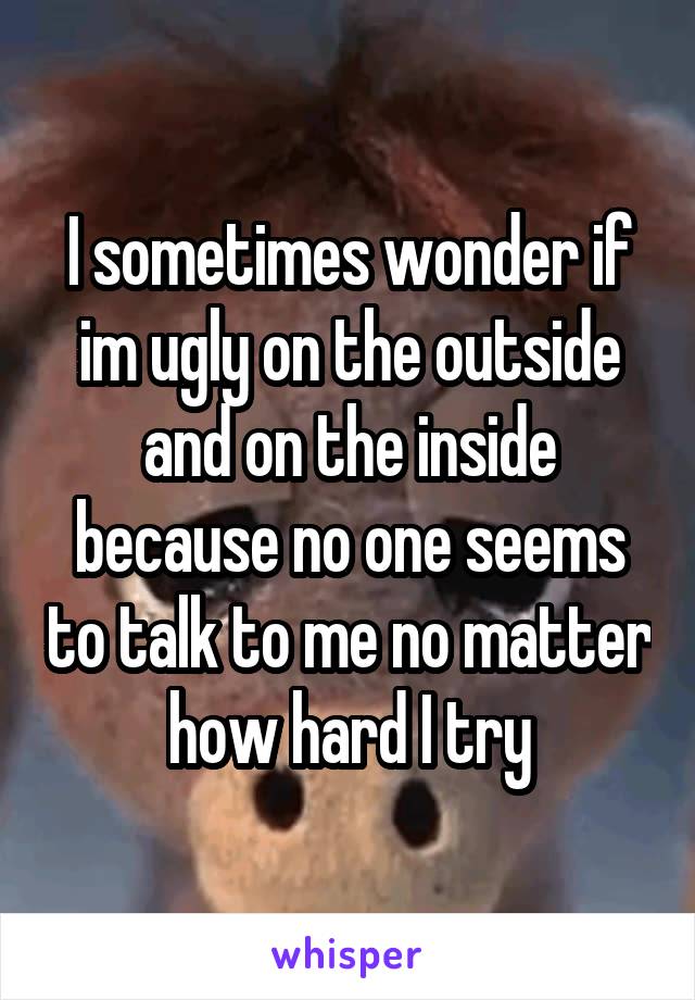 I sometimes wonder if im ugly on the outside and on the inside because no one seems to talk to me no matter how hard I try