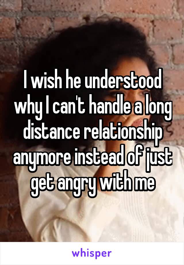 I wish he understood why I can't handle a long distance relationship anymore instead of just get angry with me