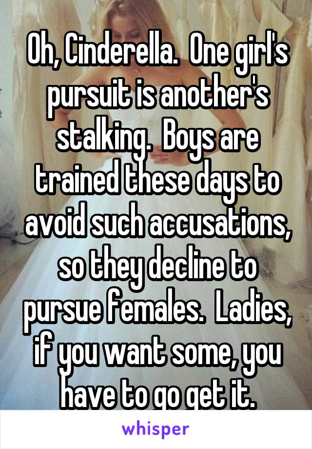 Oh, Cinderella.  One girl's pursuit is another's stalking.  Boys are trained these days to avoid such accusations, so they decline to pursue females.  Ladies, if you want some, you have to go get it.