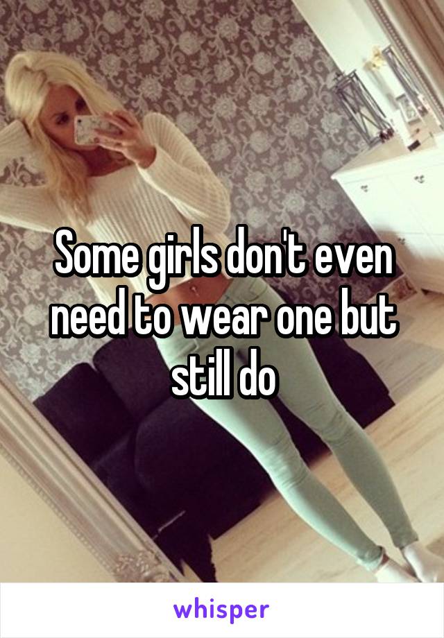 Some girls don't even need to wear one but still do