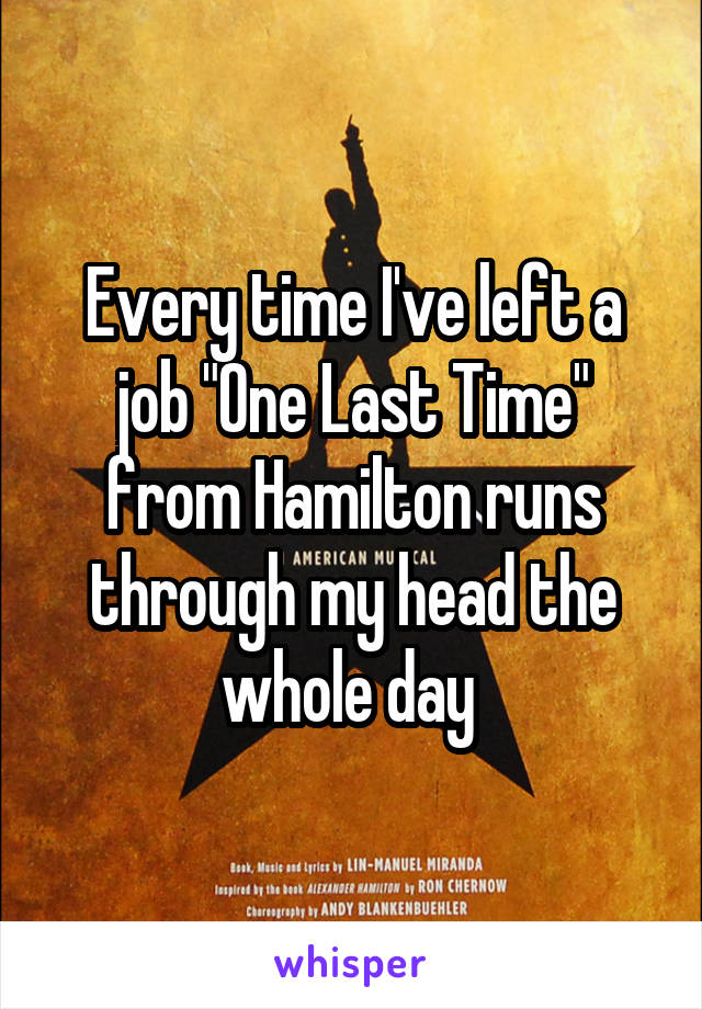 Every time I've left a job "One Last Time" from Hamilton runs through my head the whole day 