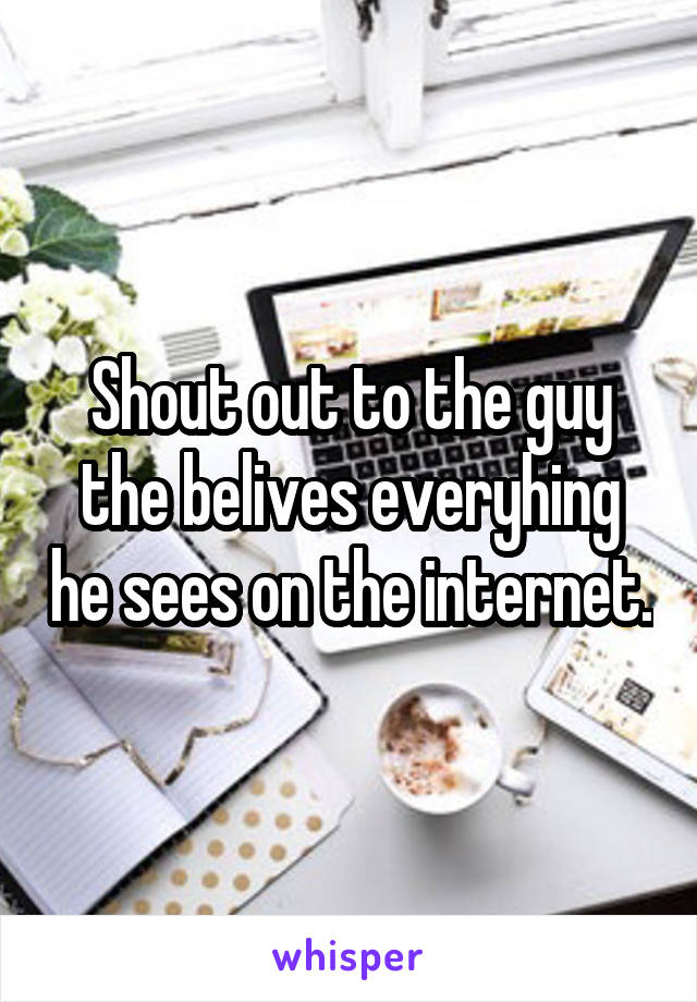 Shout out to the guy the belives everyhing he sees on the internet.