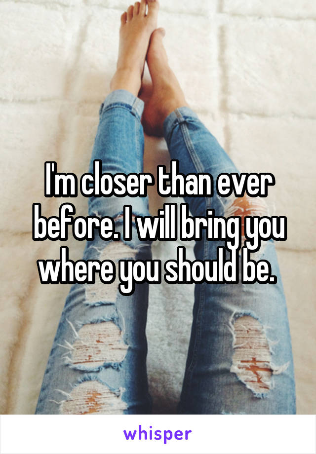 I'm closer than ever before. I will bring you where you should be. 